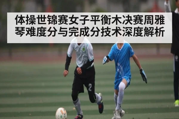 体操世锦赛女子平衡木决赛周雅琴难度分与完成分技术深度解析