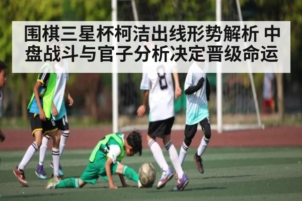 围棋三星杯柯洁出线形势解析 中盘战斗与官子分析决定晋级命运