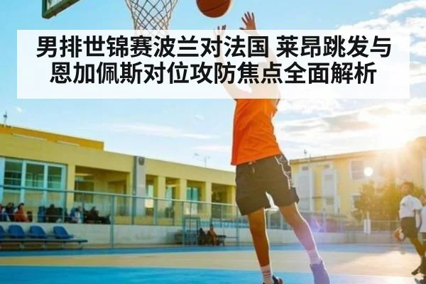 男排世锦赛波兰对法国 莱昂跳发与恩加佩斯对位攻防焦点全面解析