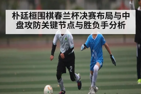 朴廷桓围棋春兰杯决赛布局与中盘攻防关键节点与胜负手分析